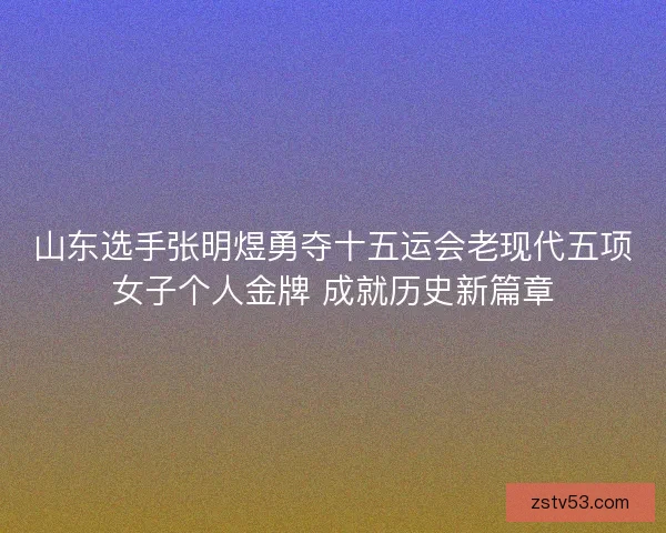 山东选手张明煜勇夺十五运会老现代五项女子个人金牌 成就历史新篇章