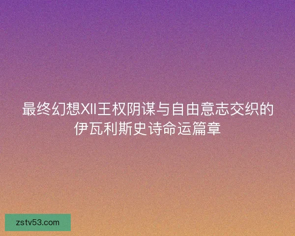 最终幻想XII王权阴谋与自由意志交织的伊瓦利斯史诗命运篇章