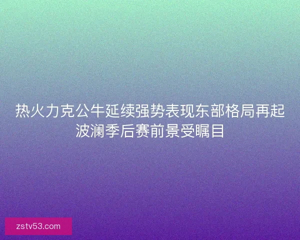 热火力克公牛延续强势表现东部格局再起波澜季后赛前景受瞩目