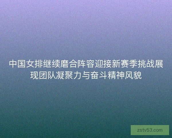 中国女排继续磨合阵容迎接新赛季挑战展现团队凝聚力与奋斗精神风貌