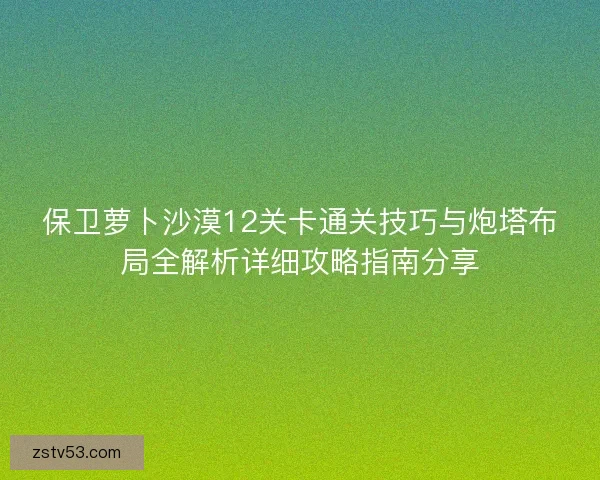 保卫萝卜沙漠12关卡通关技巧与炮塔布局全解析详细攻略指南分享