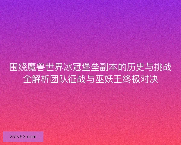 围绕魔兽世界冰冠堡垒副本的历史与挑战全解析团队征战与巫妖王终极对决